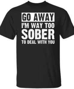 Go Away Im Way Too Sober To Deal With You Shirt.jpg