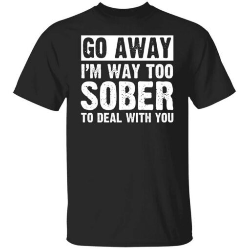 Go Away Im Way Too Sober To Deal With You Shirt.jpg