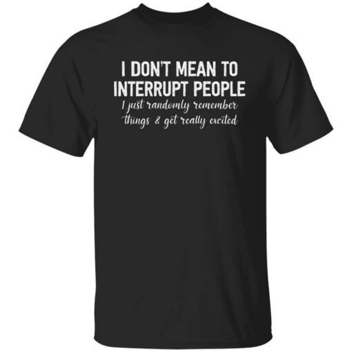 I Dont Mean To Interrupt People I Just Randomly Remember Things And Get Really Excited Shirt.jpg