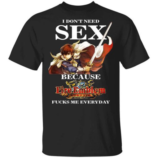 I Dont Need Sex Because Fire Emblem Fucks Me Every Day T Shirt.jpg