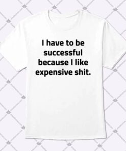 I Have To Be Successful Because I Like Expensive Shit Shirt 1.jpg