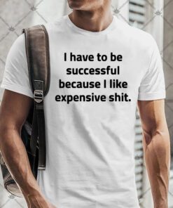 I Have To Be Successful Because I Like Expensive Shit Shirt.jpg