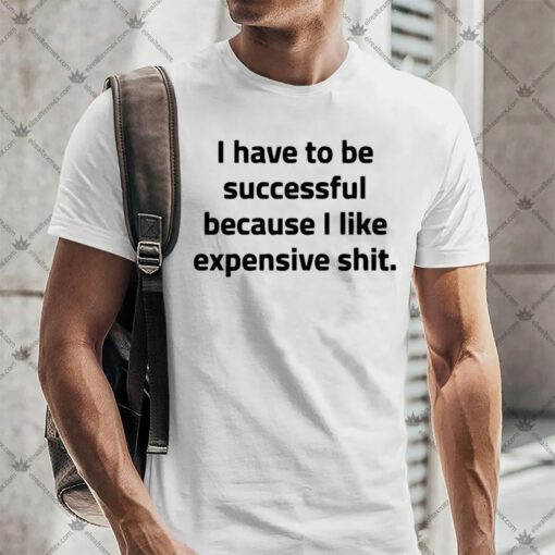 I Have To Be Successful Because I Like Expensive Shit Shirt.jpg