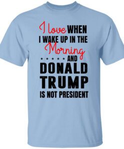 I Love When I Wake Up In The Morning And Donald Trump Is Not President T Shirt.jpg