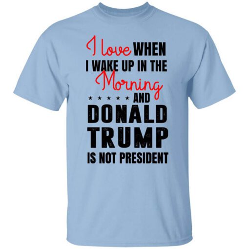 I Love When I Wake Up In The Morning And Donald Trump Is Not President T Shirt.jpg