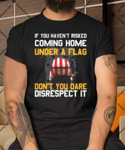 If You Havent Risked Coming Home Under A Flag Dont You Dare Disrespect It Shirt.jpg