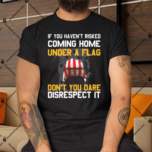 If You Havent Risked Coming Home Under A Flag Dont You Dare Disrespect It Shirt.jpg