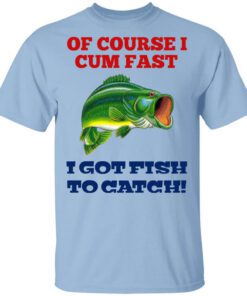 Of Course I Cum Fast I Got Fish To Catch Shirt.jpg