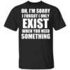 Oh Im Sorry I Forget I Only Exist When You Need Something T Shirt.jpg