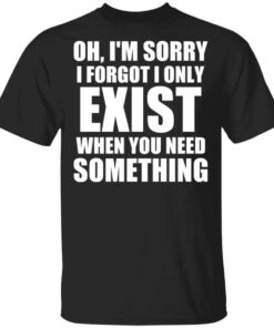 Oh Im Sorry I Forget I Only Exist When You Need Something T Shirt.jpg