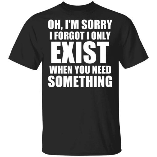 Oh Im Sorry I Forget I Only Exist When You Need Something T Shirt.jpg