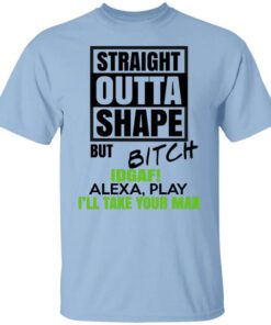 Straight Outta Shape But Bitch Idgaf Alexa Play Ill Take Your Man T Shirt.jpg