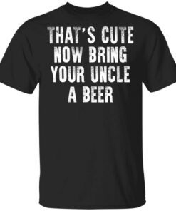 Thats Cute Now Bring Your Uncle A Beer Shirt.jpg