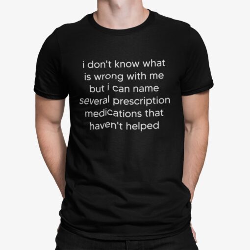 I Dont Know What Is Wrong With Me But I Can Name Several Prescription Medications That Havent Helped Shirt.jpg